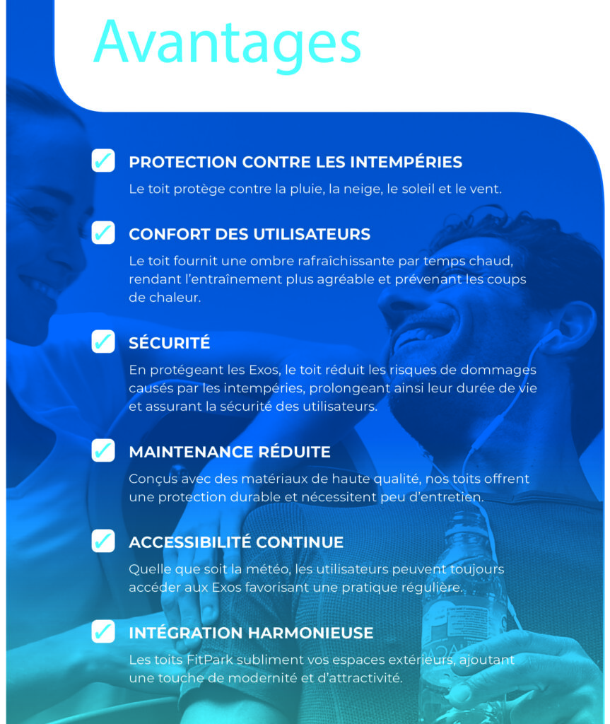 Option Toits FST - Avantages - PROTECTION CONTRE LES INTEMPERIES Le toit protege contre la pluie, la neige, le soleil et le vent. CONFORT DES UTILISATEURS Le toit fournit une ombre rafraichissante par temps chaud, rendant l’entrainement plus agreable et prevenant les coups de chaleur. SECURITE En protegeant les Exos, le toit reduit les risques de dommages causes par les intempéries, prolongeant ainsi leur duree de vie et assurant la securité des utilisateurs. MAINTENANCE REDUITE Conçus avec des materiaux de haute qualite, nos toits offrent une protection durable et necessitent peu d’entretien. ACCESSIBILITE CONTINUE Quelle que soit la meteo, les utilisateurs peuvent toujours acceder aux Exos favorisant une pratique reguliere. INTEGRATION HARMONIEUSE Les toits FitPark subliment vos espaces exterieurs, ajoutant une touche de modernite et d’attractivite. - FitPark